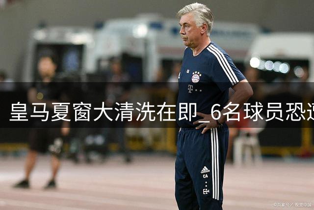 皇马夏窗大清洗在即 6名球员恐遭清洗引关注